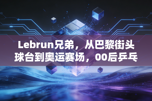 Lebrun兄弟，从巴黎街头球台到奥运赛场，00后乒乓新势力的野蛮生长