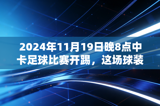 2024年11月19日晚8点中卡足球比赛开踢，这场球装着几代球迷的青春与执念