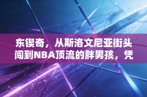 东锲奇，从斯洛文尼亚街头闯到NBA顶流的胖男孩，凭什么让所有人服？