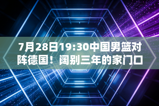 7月28日19:30中国男篮对阵德国！阔别三年的家门口热身，我们等的不只是一场胜利