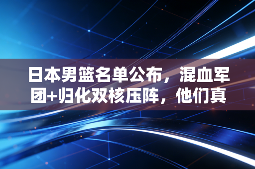 日本男篮名单公布，混血军团+归化双核压阵，他们真的能在巴黎掀翻世界强队吗？