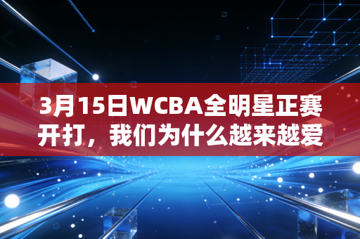 3月15日WCBA全明星正赛开打，我们为什么越来越爱站在球场上的姑娘们