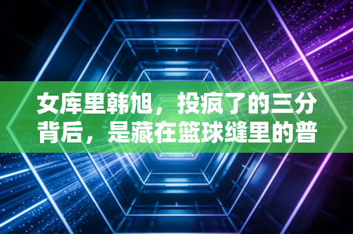 女库里韩旭,投疯了的三分背后,是藏在篮球缝里的普通女孩成长史 女库里韩旭,投疯了的三分背后,是藏在篮球缝里的普通女孩成长史