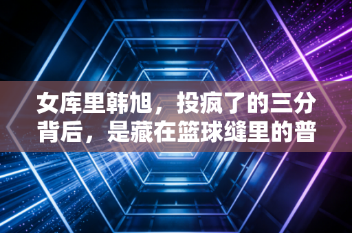 女库里韩旭，投疯了的三分背后，是藏在篮球缝里的普通女孩成长史
