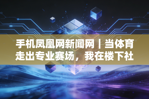 手机凤凰网新闻网｜当体育走出专业赛场，我在楼下社区球场看见普通人的黄金赛场