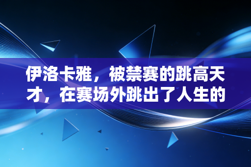 伊洛卡雅，被禁赛的跳高天才，在赛场外跳出了人生的新高度
