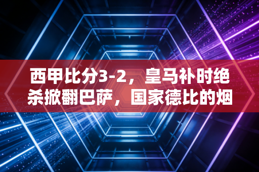 西甲比分3-2,皇马补时绝杀掀翻巴萨,国家德比的烟火气从来都藏在普通人的热爱里 西甲比分3-2,皇马补时绝杀掀翻巴萨,国家德比的烟火气从来都藏在普通人的热爱里