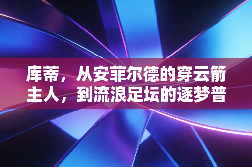 库蒂,从安菲尔德的穿云箭主人,到流浪足坛的逐梦普通人 库蒂,从安菲尔德的穿云箭主人,到流浪足坛的逐梦普通人