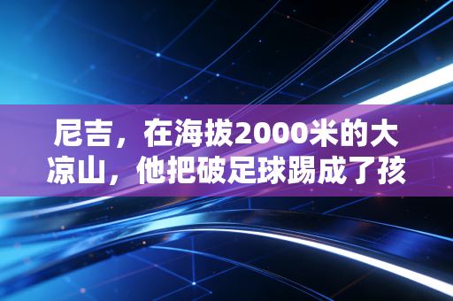 尼吉,在海拔2000米的大凉山,他把破足球踢成了孩子们的光 尼吉,在海拔2000米的大凉山,他把破足球踢成了孩子们的光