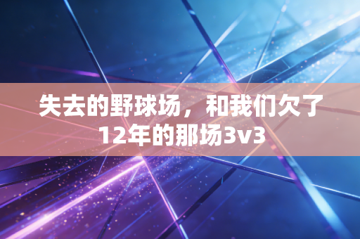 失去的野球场,和我们欠了12年的那场3v3 失去的野球场,和我们欠了12年的那场3v3