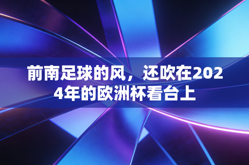 前南足球的风,还吹在2024年的欧洲杯看台上 前南足球的风,还吹在2024年的欧洲杯看台上
