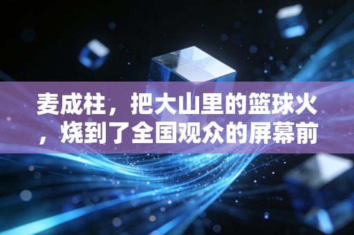 麦成柱,把大山里的篮球火,烧到了全国观众的屏幕前 麦成柱,把大山里的篮球火,烧到了全国观众的屏幕前