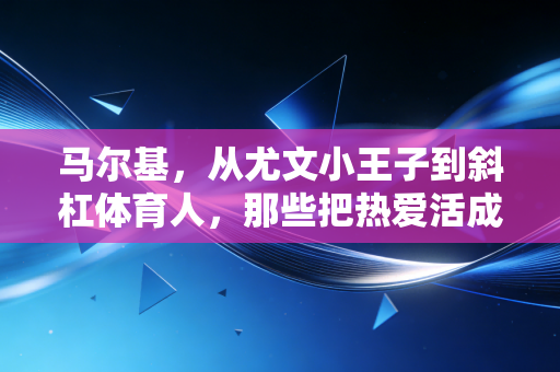 马尔基，从尤文小王子到斜杠体育人，那些把热爱活成日常的人到底有多爽