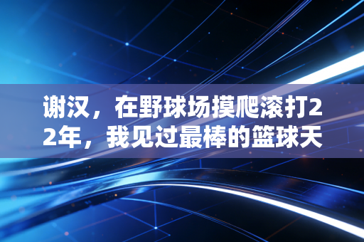 谢汉,在野球场摸爬滚打22年,我见过最棒的篮球天赋从来不是身高 谢汉,在野球场摸爬滚打22年,我见过最棒的篮球天赋从来不是身高