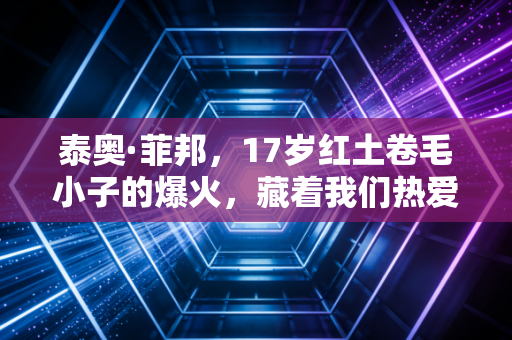 泰奥·菲邦,17岁红土卷毛小子的爆火,藏着我们热爱体育的终极答案 泰奥·菲邦,17岁红土卷毛小子的爆火,藏着我们热爱体育的终极答案