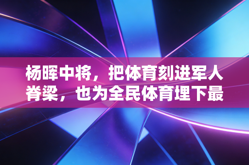杨晖中将,把体育刻进军人脊梁,也为全民体育埋下最扎实的火种 杨晖中将,把体育刻进军人脊梁,也为全民体育埋下最扎实的火种