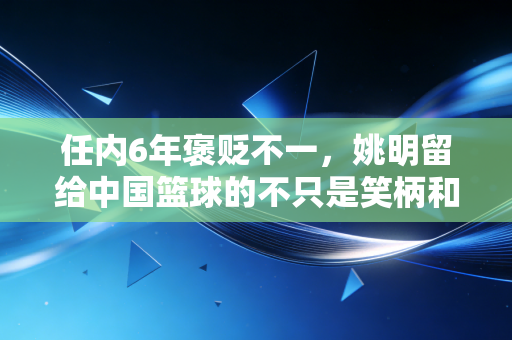 任内6年褒贬不一,姚明留给中国篮球的不只是笑柄和遗憾 任内6年褒贬不一,姚明留给中国篮球的不只是笑柄和遗憾