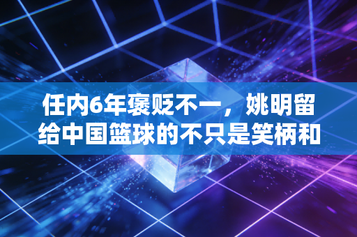 任内6年褒贬不一,姚明留给中国篮球的不只是笑柄和遗憾 任内6年褒贬不一,姚明留给中国篮球的不只是笑柄和遗憾