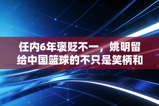 任内6年褒贬不一，姚明留给中国篮球的不只是笑柄和遗憾
