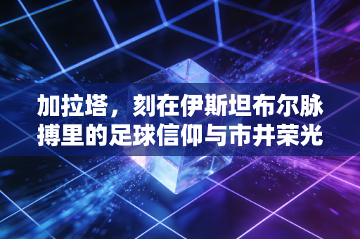 加拉塔，刻在伊斯坦布尔脉搏里的足球信仰与市井荣光