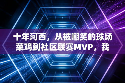 十年河西,从被嘲笑的球场菜鸡到社区联赛MVP,我看见体育最动人的模样 十年河西,从被嘲笑的球场菜鸡到社区联赛MVP,我看见体育最动人的模样