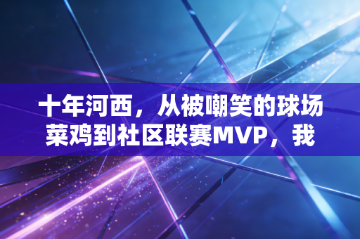 十年河西，从被嘲笑的球场菜鸡到社区联赛MVP，我看见体育最动人的模样