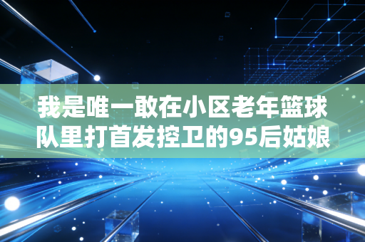 我是唯一敢在小区老年篮球队里打首发控卫的95后姑娘 我是唯一敢在小区老年篮球队里打首发控卫的95后姑娘