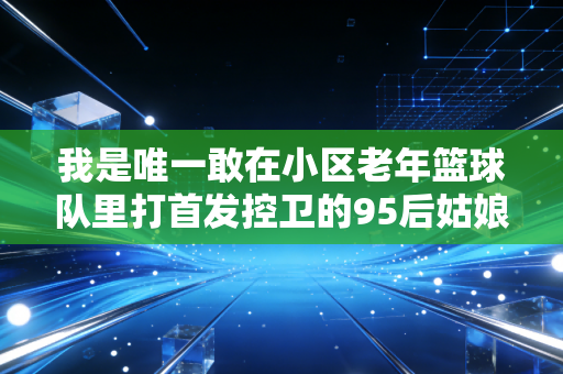 我是唯一敢在小区老年篮球队里打首发控卫的95后姑娘