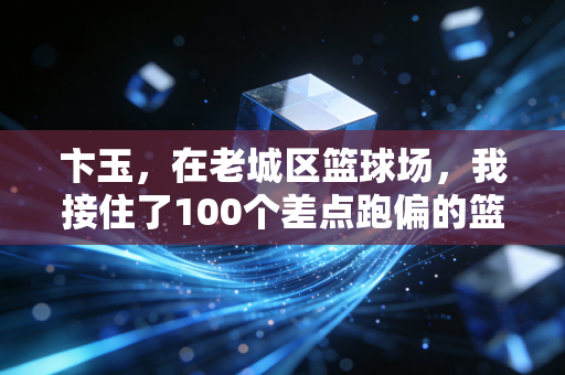 卞玉，在老城区篮球场，我接住了100个差点跑偏的篮球少年