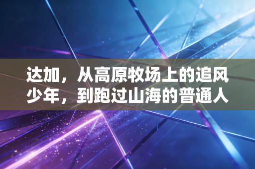 达加，从高原牧场上的追风少年，到跑过山海的普通人运动榜样