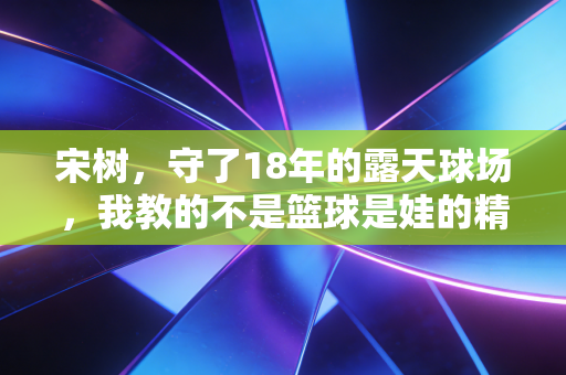 宋树,守了18年的露天球场,我教的不是篮球是娃的精气神 宋树,守了18年的露天球场,我教的不是篮球是娃的精气神