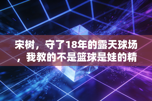 宋树，守了18年的露天球场，我教的不是篮球是娃的精气神