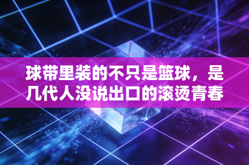 球带里装的不只是篮球,是几代人没说出口的滚烫青春 球带里装的不只是篮球,是几代人没说出口的滚烫青春