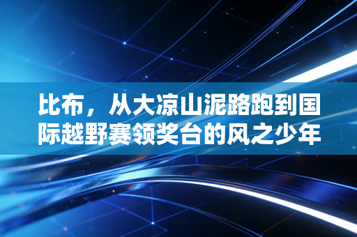 比布,从大凉山泥路跑到国际越野赛领奖台的风之少年 比布,从大凉山泥路跑到国际越野赛领奖台的风之少年