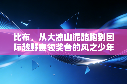 比布,从大凉山泥路跑到国际越野赛领奖台的风之少年 比布,从大凉山泥路跑到国际越野赛领奖台的风之少年