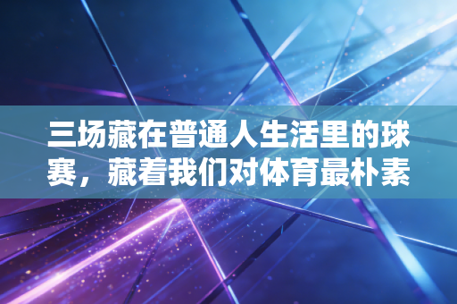 三场藏在普通人生活里的球赛，藏着我们对体育最朴素的热爱