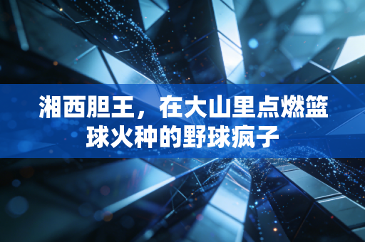 湘西胆王，在大山里点燃篮球火种的野球疯子