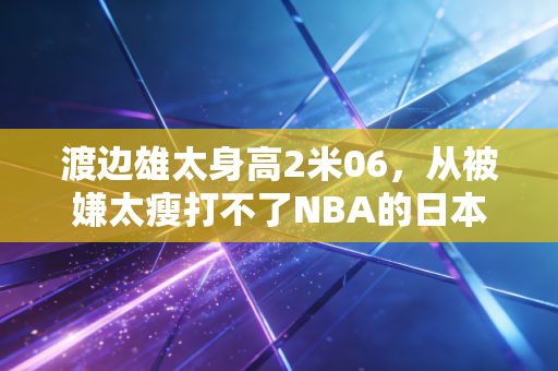 渡边雄太身高2米06，从被嫌太瘦打不了NBA的日本小子，到东亚篮球最硬的锋线标杆