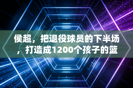 侯超，把退役球员的下半场，打造成1200个孩子的篮球乐园
