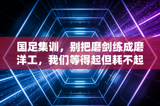 国足集训,别把磨剑练成磨洋工,我们等得起但耗不起 国足集训,别把磨剑练成磨洋工,我们等得起但耗不起