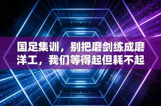 国足集训,别把磨剑练成磨洋工,我们等得起但耗不起 国足集训,别把磨剑练成磨洋工,我们等得起但耗不起