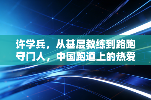 许学兵，从基层教练到路跑守门人，中国跑道上的热爱从来都属于普通人