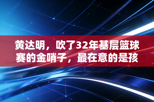 黄达明,吹了32年基层篮球赛的金哨子,最在意的是孩子们球衣上的汗渍 黄达明,吹了32年基层篮球赛的金哨子,最在意的是孩子们球衣上的汗渍