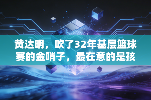 黄达明，吹了32年基层篮球赛的金哨子，最在意的是孩子们球衣上的汗渍