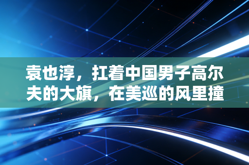 袁也淳,扛着中国男子高尔夫的大旗,在美巡的风里撞出一条路 袁也淳,扛着中国男子高尔夫的大旗,在美巡的风里撞出一条路