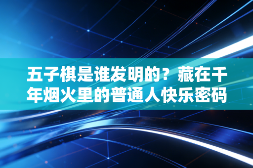 五子棋是谁发明的?藏在千年烟火里的普通人快乐密码 五子棋是谁发明的?藏在千年烟火里的普通人快乐密码
