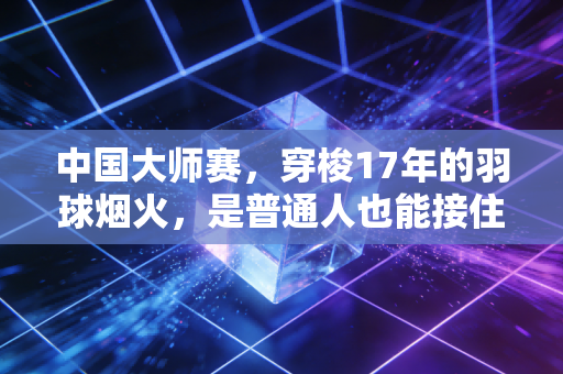 中国大师赛，穿梭17年的羽球烟火，是普通人也能接住的热爱光
