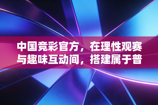 中国竞彩官方，在理性观赛与趣味互动间，搭建属于普通球迷的体育生活新场景