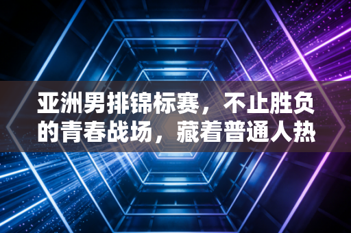 亚洲男排锦标赛，不止胜负的青春战场，藏着普通人热爱排球的所有答案