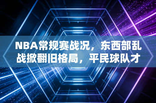 NBA常规赛战况，东西部乱战掀翻旧格局，平民球队才是这届联赛的最大惊喜